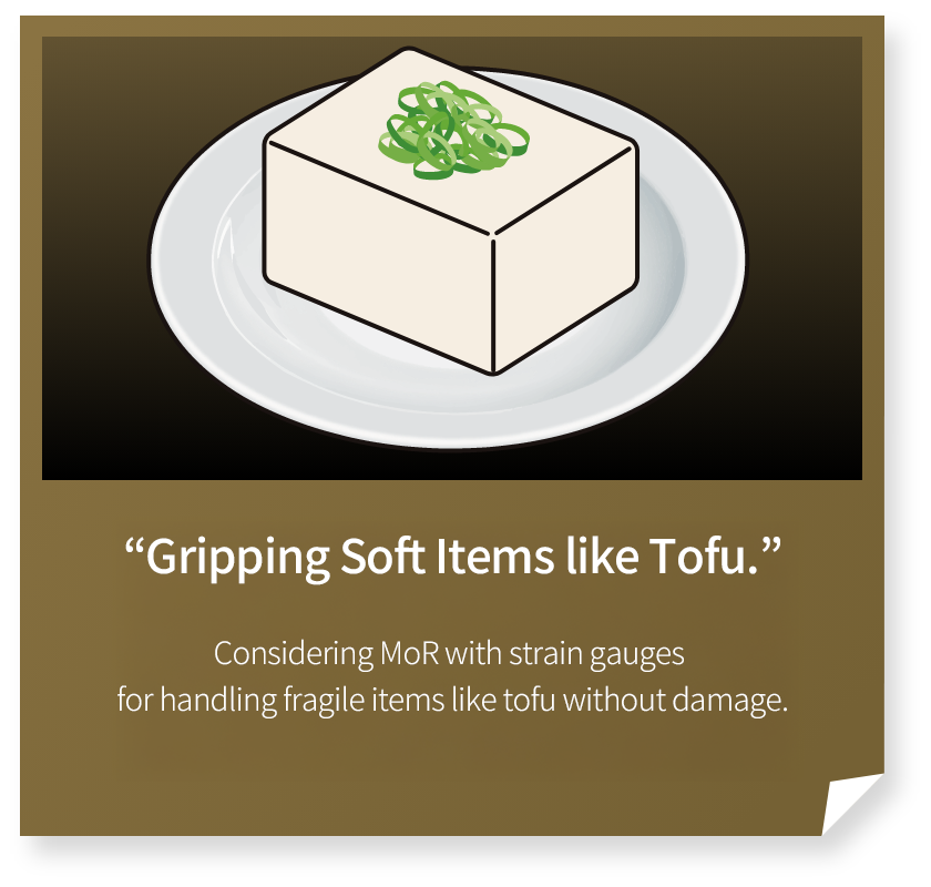 “Gripping Soft Items　like Tofu.”
Considering MoR with strain gauges for handling fragile items like tofu without damage.