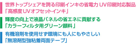 世界トップシェアを誇る印刷インキの省電力UV印刷対応製品「高感度UVオフセットインキ」　輝度の向上で液晶パネルの省エネに貢献する「カラーフィルタ用グリーン顔料」　有機溶剤を使用せず環境にも人にもやさしい「無溶剤型強粘着両面テープ」