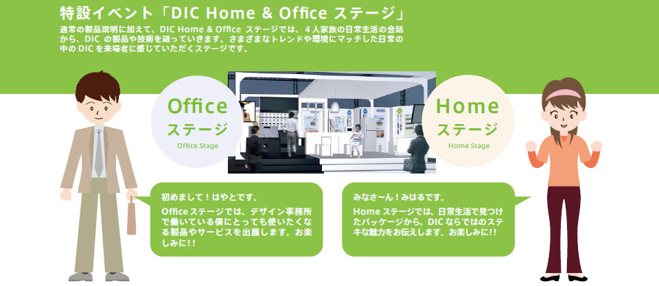 特設イベント「DIC　Home & Office ステージ」通常の製品説明に加えて、DIC Home & Office　ステージでは、4人家族の日常生活の会話から、DICの製品や技術を語っていきます。さまざまなトレンドや環境にマッチした日常の中のDICを来場者に感じていただくステージです。