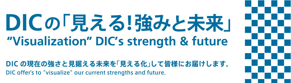 DICの「見える！強みと未来」 Visualization DIC's strength & future DICの現在と強さを見据える未来を「見える化」して皆様にお届けします。 DIC offer's to visualize our current strengths and future.
