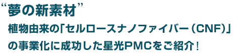 夢の新素材　植物由来の「セルロースナノファイバー（CNF）の事業化に成功した星光PMCをご紹介