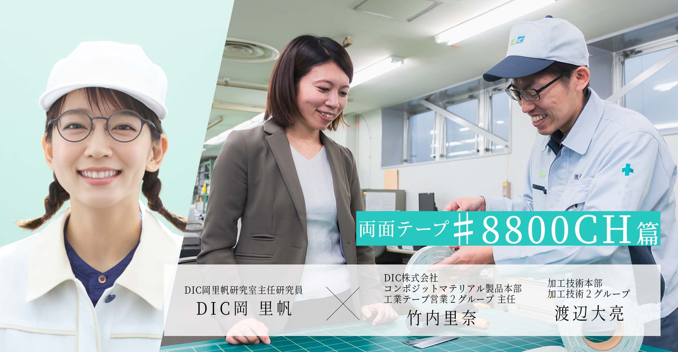 両面テープ♯8800CH篇 DIC岡里帆研究室主任研究員 DIC岡 里帆 × DIC株式会社コンポジットマテリアル製品本部工業テープ営業２グループ 主任 竹内里奈 加工技術本部加工技術２グループ 渡辺大亮