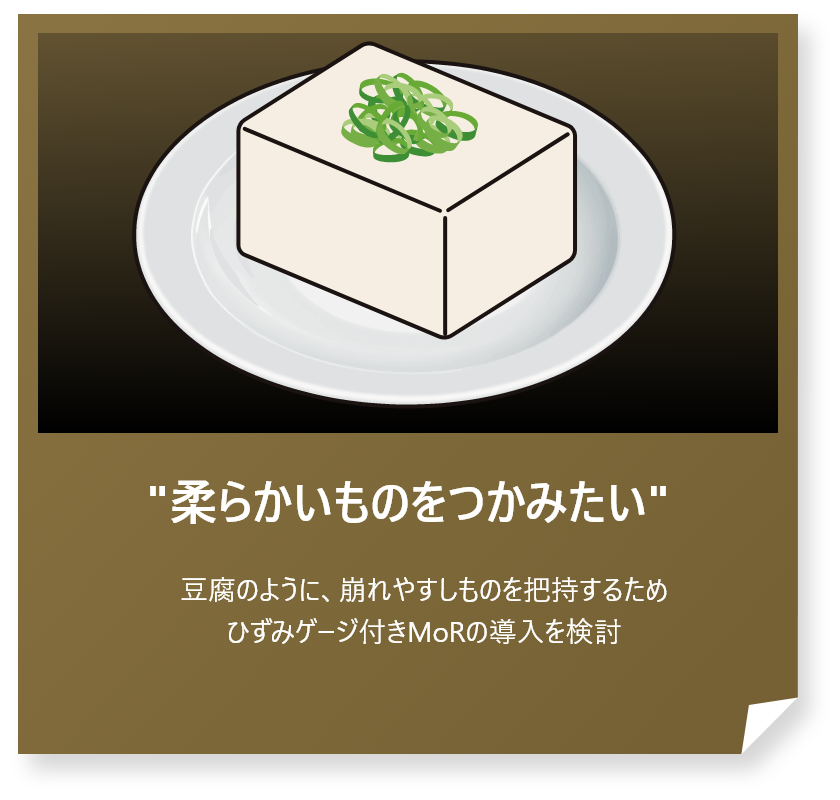 “柔らかいものをつかみたい”
豆腐のように、崩れやすしものを把持するためひずみゲージ付きMoRの導入を検討
