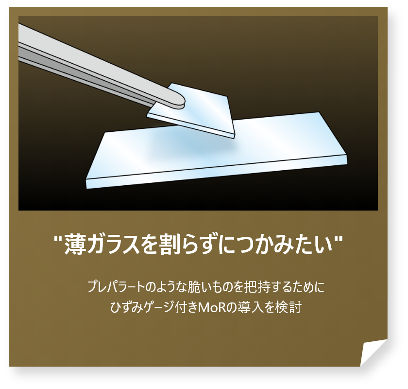 “薄ガラスを割らずにつかみたい”
プレパラートのような脆いものを把持するためにひずみゲージ付きMoRの導入を検討