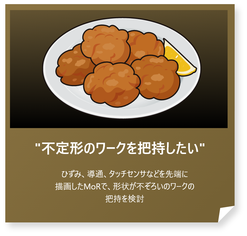 “不定形のワークを把持したい”
ひずみ、導通、タッチセンサなどを先端に描画したMoRで、形状が不ぞろいのワークの把持を検討